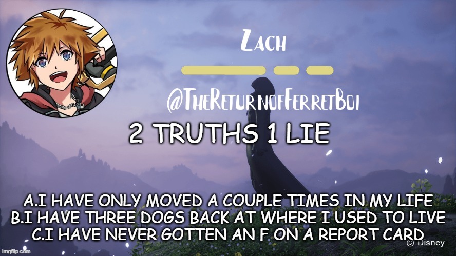 another temp | 2 TRUTHS 1 LIE; A.I HAVE ONLY MOVED A COUPLE TIMES IN MY LIFE
B.I HAVE THREE DOGS BACK AT WHERE I USED TO LIVE
C.I HAVE NEVER GOTTEN AN F ON A REPORT CARD | image tagged in another temp | made w/ Imgflip meme maker
