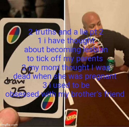UNO Draw 25 Cards | 2 truths and a lie pt 2
1 i have thought about becoming lesbian to tick off my parents 
2 my mom thought I was dead when she was pregnant 
3 i used to be obsessed with my brother's friend | image tagged in memes,uno draw 25 cards | made w/ Imgflip meme maker