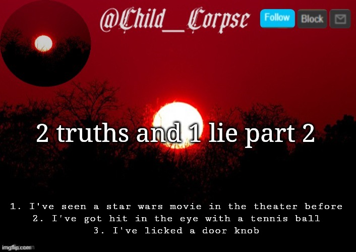 Child_Corpse announcement template | 2 truths and 1 lie part 2; 1. I've seen a star wars movie in the theater before
2. I've got hit in the eye with a tennis ball
3. I've licked a door knob | image tagged in child_corpse announcement template | made w/ Imgflip meme maker