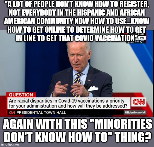 You ain't black if you know how to get online | "A LOT OF PEOPLE DON'T KNOW HOW TO REGISTER,
NOT EVERYBODY IN THE HISPANIC AND AFRICAN
AMERICAN COMMUNITY NOW HOW TO USE...KNOW
HOW TO GET ONLINE TO DETERMINE HOW TO GET
IN LINE TO GET THAT COVID VACCINATION"; AGAIN WITH THIS "MINORITIES DON'T KNOW HOW TO" THING? | image tagged in biden,racist,democrats,liberal logic,ConservativeMemes | made w/ Imgflip meme maker