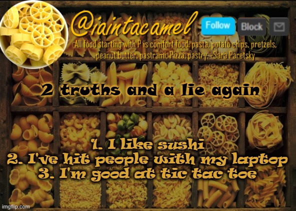 iaintacamel | 2 truths and a lie again; 1. I like sushi
2. I've hit people with my laptop
3. I'm good at tic tac toe | image tagged in iaintacamel | made w/ Imgflip meme maker