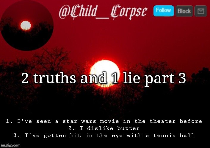 Part 2 was all truths woops | 2 truths and 1 lie part 3; 1. I've seen a star wars movie in the theater before
2. I dislike butter
3. I've gotten hit in the eye with a tennis ball | image tagged in child_corpse announcement template | made w/ Imgflip meme maker