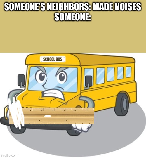 Hahahhahahahahahahahahhahahahahahahhahahahahahahahahahahhaahhahahahahahahahhahahahahahahahahahhahshahahahahhahahahhahaahhahahaha | SOMEONE’S NEIGHBORS: MADE NOISES
SOMEONE: | image tagged in angry bus | made w/ Imgflip meme maker