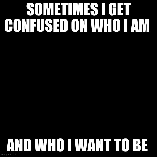 Blank Transparent Square Meme | SOMETIMES I GET CONFUSED ON WHO I AM; AND WHO I WANT TO BE | image tagged in memes,blank transparent square | made w/ Imgflip meme maker