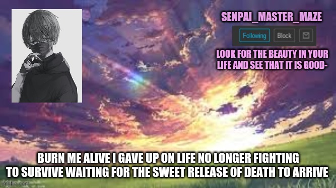 i can write decent lyrics- | BURN ME ALIVE I GAVE UP ON LIFE NO LONGER FIGHTING TO SURVIVE WAITING FOR THE SWEET RELEASE OF DEATH TO ARRIVE | image tagged in maze | made w/ Imgflip meme maker
