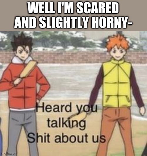 Very scared | WELL I'M SCARED AND SLIGHTLY HORNY- | image tagged in heard you was talking shit about us | made w/ Imgflip meme maker