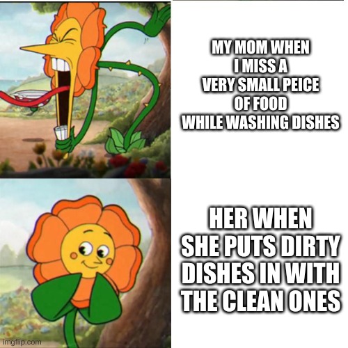 Cuphead Flower | MY MOM WHEN I MISS A VERY SMALL PEICE OF FOOD WHILE WASHING DISHES; HER WHEN SHE PUTS DIRTY DISHES IN WITH THE CLEAN ONES | image tagged in cuphead flower | made w/ Imgflip meme maker