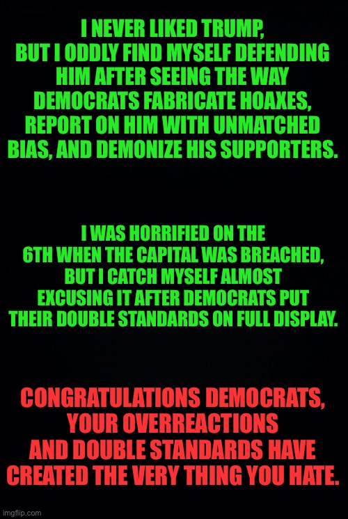 ...and then they declare themselves the champions of unity. | I NEVER LIKED TRUMP, BUT I ODDLY FIND MYSELF DEFENDING HIM AFTER SEEING THE WAY DEMOCRATS FABRICATE HOAXES, REPORT ON HIM WITH UNMATCHED BIAS, AND DEMONIZE HIS SUPPORTERS. I WAS HORRIFIED ON THE 6TH WHEN THE CAPITAL WAS BREACHED, BUT I CATCH MYSELF ALMOST EXCUSING IT AFTER DEMOCRATS PUT THEIR DOUBLE STANDARDS ON FULL DISPLAY. CONGRATULATIONS DEMOCRATS, YOUR OVERREACTIONS AND DOUBLE STANDARDS HAVE CREATED THE VERY THING YOU HATE. | image tagged in black background,political | made w/ Imgflip meme maker