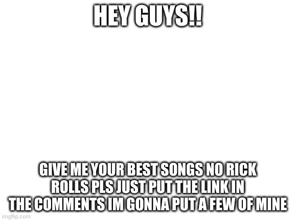 give me your fave songs and i will upvote them | HEY GUYS!! GIVE ME YOUR BEST SONGS NO RICK ROLLS PLS JUST PUT THE LINK IN THE COMMENTS IM GONNA PUT A FEW OF MINE | image tagged in blank white template,songs | made w/ Imgflip meme maker