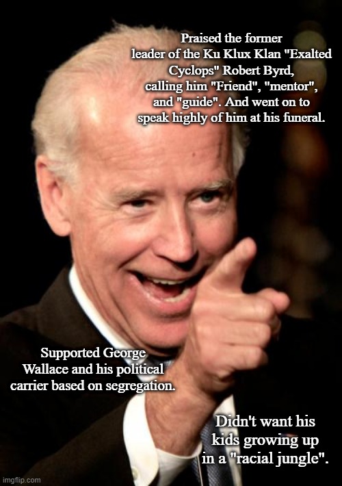 Smilin Biden Meme | Praised the former leader of the Ku Klux Klan "Exalted Cyclops" Robert Byrd, calling him "Friend", "mentor", and "guide". And went on to speak highly of him at his funeral. Supported George Wallace and his political carrier based on segregation. Didn't want his kids growing up in a "racial jungle". | image tagged in memes,smilin biden | made w/ Imgflip meme maker