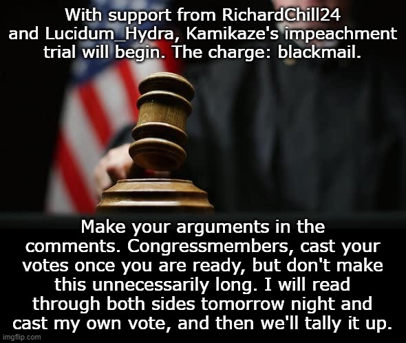 Vote yea for conviction, nay for acquittal. Only Congressmembers can vote. | With support from RichardChill24 and Lucidum_Hydra, Kamikaze's impeachment trial will begin. The charge: blackmail. Make your arguments in the comments. Congressmembers, cast your votes once you are ready, but don't make this unnecessarily long. I will read through both sides tomorrow night and cast my own vote, and then we'll tally it up. | image tagged in gavel judge flag | made w/ Imgflip meme maker