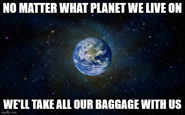 planet earth from space | NO MATTER WHAT PLANET WE LIVE ON; WE'LL TAKE ALL OUR BAGGAGE WITH US | image tagged in planet earth from space | made w/ Imgflip meme maker