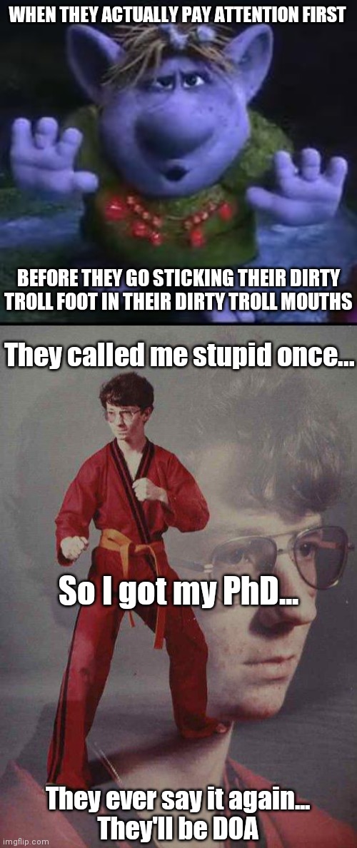 WHEN THEY ACTUALLY PAY ATTENTION FIRST; BEFORE THEY GO STICKING THEIR DIRTY TROLL FOOT IN THEIR DIRTY TROLL MOUTHS; They called me stupid once... So I got my PhD... They ever say it again...
They'll be DOA | image tagged in frozen troll,phd,funny,trolls,memes,karate kyle | made w/ Imgflip meme maker