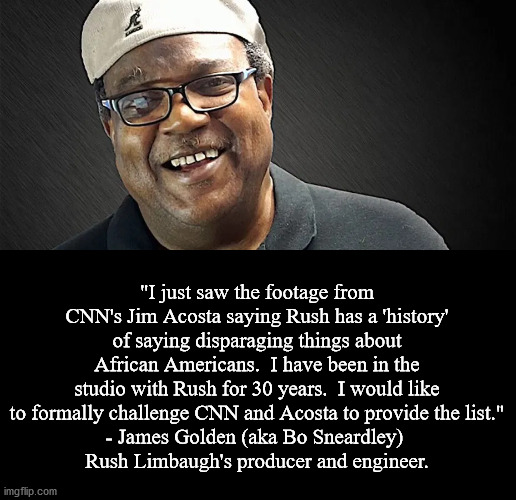 99% of all of Rush Limbaugh's critics never listened to him.  They just listened clips that made Rush sound bad. | "I just saw the footage from CNN's Jim Acosta saying Rush has a 'history' of saying disparaging things about African Americans.  I have been in the studio with Rush for 30 years.  I would like to formally challenge CNN and Acosta to provide the list."
- James Golden (aka Bo Sneardley) 
Rush Limbaugh's producer and engineer. | image tagged in rush limbaugh,bo sneardley,cnn fake news,jim acosta | made w/ Imgflip meme maker
