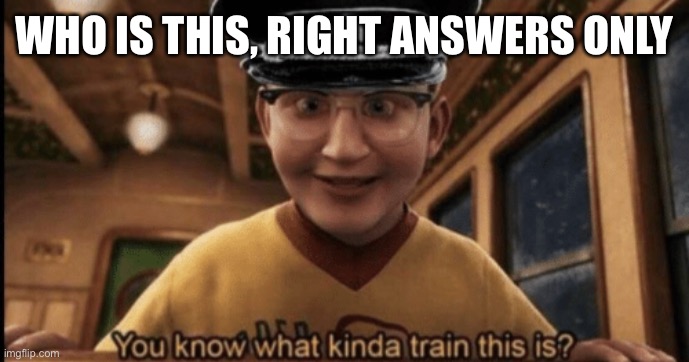 E | WHO IS THIS, RIGHT ANSWERS ONLY | image tagged in do you know what kind of train this is | made w/ Imgflip meme maker