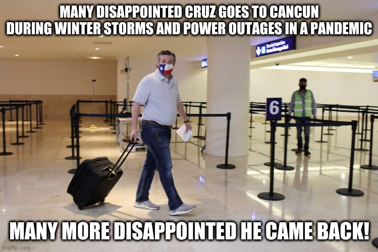 It's not like he had just warned Texans to just stay home on a radio show - oh, wait he did. | MANY DISAPPOINTED CRUZ GOES TO CANCUN DURING WINTER STORMS AND POWER OUTAGES IN A PANDEMIC; MANY MORE DISAPPOINTED HE CAME BACK! | image tagged in cruz,winter storm,texas,republicans,pandemic,power outage | made w/ Imgflip meme maker