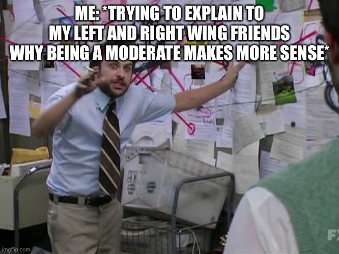 I’m right, aren’t I? | ME: *TRYING TO EXPLAIN TO MY LEFT AND RIGHT WING FRIENDS WHY BEING A MODERATE MAKES MORE SENSE* | image tagged in charlie conspiracy always sunny in philidelphia | made w/ Imgflip meme maker