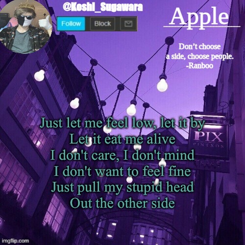 - | Just let me feel low, let it by
Let it eat me alive
I don't care, I don't mind
I don't want to feel fine
Just pull my stupid head
Out the other side | image tagged in temp made by le_potato | made w/ Imgflip meme maker
