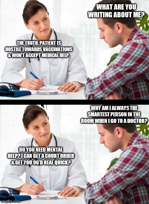 Doctor Patient | WHAT ARE YOU WRITING ABOUT ME? THE TRUTH. PATIENT IS HOSTILE TOWARDS VACCINATIONS & WON'T ACCEPT MEDICAL HELP. WHY AM I ALWAYS THE SMARTEST PERSON IN THE ROOM WHEN I GO TO A DOCTOR? DO YOU NEED MENTAL HELP? I CAN GET A COURT ORDER & GET YOU 96'D REAL QUICK? | image tagged in oppression,memes,vaccines,politics,doctor and patient,funny | made w/ Imgflip meme maker