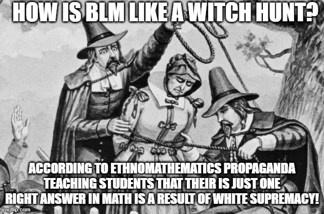 BLM witch hunt strikes again! | HOW IS BLM LIKE A WITCH HUNT? ACCORDING TO ETHNOMATHEMATICS PROPAGANDA TEACHING STUDENTS THAT THEIR IS JUST ONE RIGHT ANSWER IN MATH IS A RESULT OF WHITE SUPREMACY! | image tagged in witch hunt,math,white supremacists,liberal logic,special kind of stupid,blm | made w/ Imgflip meme maker