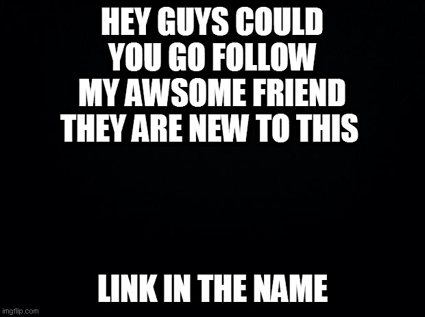 https://imgflip.com/user/LeBro1082342 | HEY GUYS COULD YOU GO FOLLOW MY AWSOME FRIEND THEY ARE NEW TO THIS; LINK IN THE NAME | image tagged in black background | made w/ Imgflip meme maker