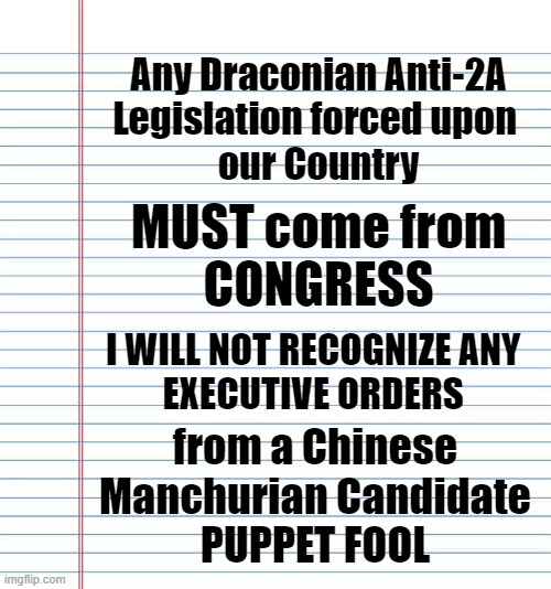 Shove your gun-grab Executive Orders up your ASS | Any Draconian Anti-2A
Legislation forced upon 
our Country; MUST come from
CONGRESS; I WILL NOT RECOGNIZE ANY 
EXECUTIVE ORDERS; from a Chinese
Manchurian Candidate
PUPPET FOOL | image tagged in politics,political meme,guns,2nd amendment,joe biden,biden | made w/ Imgflip meme maker