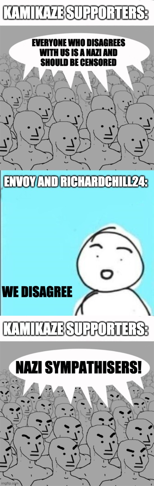 "Everyone I disagree with is Hitler" | KAMIKAZE SUPPORTERS:; EVERYONE WHO DISAGREES
WITH US IS A NAZI AND
SHOULD BE CENSORED; ENVOY AND RICHARDCHILL24:; WE DISAGREE; KAMIKAZE SUPPORTERS:; NAZI SYMPATHISERS! | image tagged in npcprogramscreed,npc 4 panel,memes,politics,npc,npc meme | made w/ Imgflip meme maker