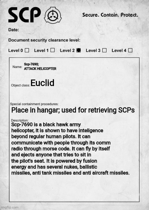 Oc:attack helicopter. | Scp-7690; ATTACK HELICOPTER; Euclid; Place in hangar; used for retrieving SCPs; Scp-7690 is a black hawk army helicopter, it is shown to have inteligence beyond regular human pilots. It can communicate with people through its comm radio through morse code. It can fly by itself and ejects anyone that tries to sit in the pilot's seat. It is powered by fusion energy and has several nukes, ballistic missiles, anti tank missiles and anti aircraft missiles. | image tagged in scp document,scp | made w/ Imgflip meme maker