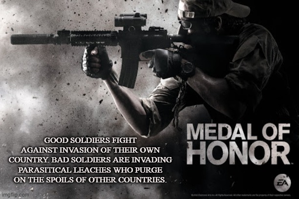 Men of Honor | GOOD SOLDIERS FIGHT AGAINST INVASION OF THEIR OWN COUNTRY. BAD SOLDIERS ARE INVADING PARASITICAL LEACHES WHO PURGE ON THE SPOILS OF OTHER COUNTRIES. | image tagged in war,battle,combat,invasion,medal of honor,military | made w/ Imgflip meme maker