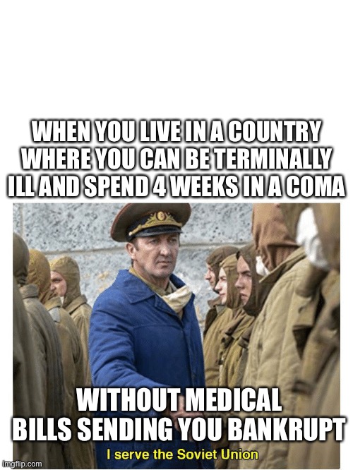 I serve the Soviet Union health | WHEN YOU LIVE IN A COUNTRY WHERE YOU CAN BE TERMINALLY ILL AND SPEND 4 WEEKS IN A COMA; WITHOUT MEDICAL BILLS SENDING YOU BANKRUPT | image tagged in i serve the soviet union,sick,coma,socialism,bankruptcy | made w/ Imgflip meme maker