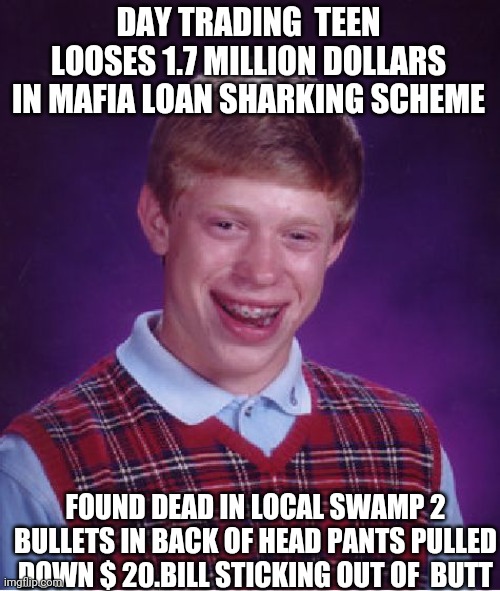 Makes big mistake | DAY TRADING  TEEN LOOSES 1.7 MILLION DOLLARS IN MAFIA LOAN SHARKING SCHEME; FOUND DEAD IN LOCAL SWAMP 2 BULLETS IN BACK OF HEAD PANTS PULLED DOWN $ 20.BILL STICKING OUT OF  BUTT | image tagged in memes,bad luck brian | made w/ Imgflip meme maker