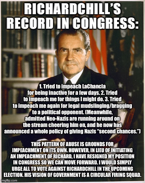 The record establishes that RichardChill seeks to #Cancel liberal speech and speakers & bends over backwards for the Nazi kind. | RICHARDCHILL’S RECORD IN CONGRESS:; 1. Tried to impeach LaChancla for being inactive for a few days. 2. Tried to impeach me for things I might do. 3. Tried to impeach me again for legal mudslinging/bragging to a political opponent. (Meanwhile, admitted Neo-Nazis are running around on the stream cheering him on, and he now has announced a whole policy of giving Nazis “second chances.”); THIS PATTERN OF ABUSE IS GROUNDS FOR IMPEACHMENT ON ITS OWN. HOWEVER, IN LIEU OF INITIATING AN IMPEACHMENT OF RICHARD, I HAVE RESIGNED MY POSITION IN CONGRESS SO WE CAN MOVE FORWARD. I WOULD SIMPLY URGE ALL TO VOTE AGAINST RICHARDCHILL IN THE UPCOMING ELECTION. HIS VISION OF GOVERNMENT IS A CIRCULAR FIRING SQUAD. | image tagged in richard nixon,impeachment,impeach,free speech,freedom of speech | made w/ Imgflip meme maker
