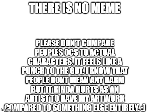 lil reminder :) | PLEASE DON'T COMPARE PEOPLES OCS TO ACTUAL CHARACTERS. IT FEELS LIKE A PUNCH TO THE GUT. I KNOW THAT PEOPLE DONT MEAN ANY HARM BUT IT KINDA HURTS AS AN ARTIST TO HAVE MY ARTWORK COMPARED TO SOMETHING ELSE ENTIRELY. :); THERE IS NO MEME | image tagged in psa | made w/ Imgflip meme maker