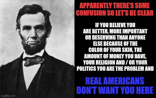 Racists, Sexists, Holier Than Thou-ists And The I Have ALL The Money So I Make ALL The Rules-ists Gotta Go | APPARENTLY THERE'S SOME CONFUSION SO LET'S BE CLEAR; IF YOU BELIEVE YOU ARE BETTER, MORE IMPORTANT OR DESERVING THAN ANYONE ELSE BECAUSE OF THE COLOR OF YOUR SKIN, THE AMOUNT OF MONEY YOU HAVE, YOUR RELIGION AND / OR YOUR POLITICS YOU ARE THE PROBLEM AND; REAL AMERICANS DON'T WANT YOU HERE | image tagged in quotable abe lincoln,memes,signature look of superiority,white supremacists,sexism,elitist | made w/ Imgflip meme maker