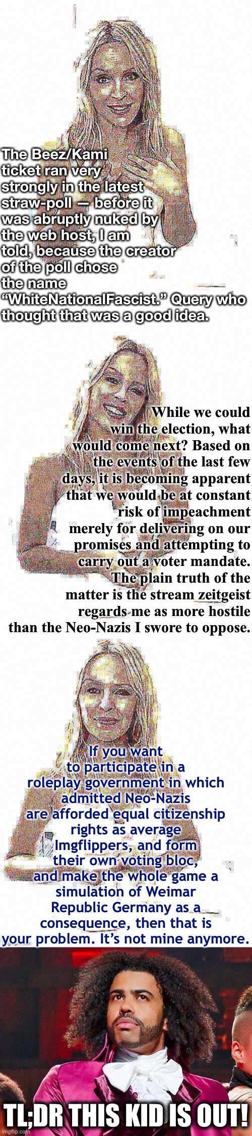 Tl;dr I am fleeing the stream because of political persecution, though I hope our candidacy inspires change going forward. | The Beez/Kami ticket ran very strongly in the latest straw-poll — before it was abruptly nuked by the web host, I am told, because the creator of the poll chose the name “WhiteNationalFascist.” Query who thought that was a good idea. While we could win the election, what would come next? Based on the events of the last few days, it is becoming apparent that we would be at constant risk of impeachment merely for delivering on our promises and attempting to carry out a voter mandate. The plain truth of the matter is the stream zeitgeist regards me as more hostile than the Neo-Nazis I swore to oppose. If you want to participate in a roleplay government in which admitted Neo-Nazis are afforded equal citizenship rights as average Imgflippers, and form their own voting bloc, and make the whole game a simulation of Weimar Republic Germany as a consequence, then that is your problem. It’s not mine anymore. TL;DR THIS KID IS OUT! | image tagged in bad pun kylie minogue deep-fried 3,daveed diggs,impeachment,impeach,neo-nazis,nazis | made w/ Imgflip meme maker
