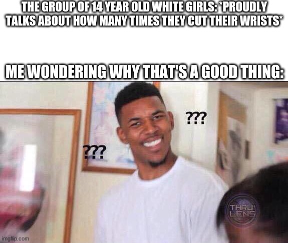 Black guy confused | THE GROUP OF 14 YEAR OLD WHITE GIRLS: *PROUDLY TALKS ABOUT HOW MANY TIMES THEY CUT THEIR WRISTS*; ME WONDERING WHY THAT'S A GOOD THING: | image tagged in black guy confused | made w/ Imgflip meme maker