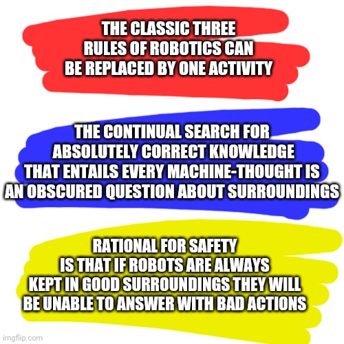 What do users think about my solution to the robot revolt problem? | THE CLASSIC THREE RULES OF ROBOTICS CAN BE REPLACED BY ONE ACTIVITY; THE CONTINUAL SEARCH FOR
 ABSOLUTELY CORRECT KNOWLEDGE
 THAT ENTAILS EVERY MACHINE-THOUGHT IS 
AN OBSCURED QUESTION ABOUT SURROUNDINGS; RATIONAL FOR SAFETY
IS THAT IF ROBOTS ARE ALWAYS
 KEPT IN GOOD SURROUNDINGS THEY WILL 
BE UNABLE TO ANSWER WITH BAD ACTIONS | image tagged in memes | made w/ Imgflip meme maker