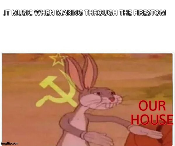 communist bugs bunny | JT MUSIC WHEN MAKING THROUGH THE FIRESTOM; OUR HOUSE | image tagged in communist bugs bunny | made w/ Imgflip meme maker