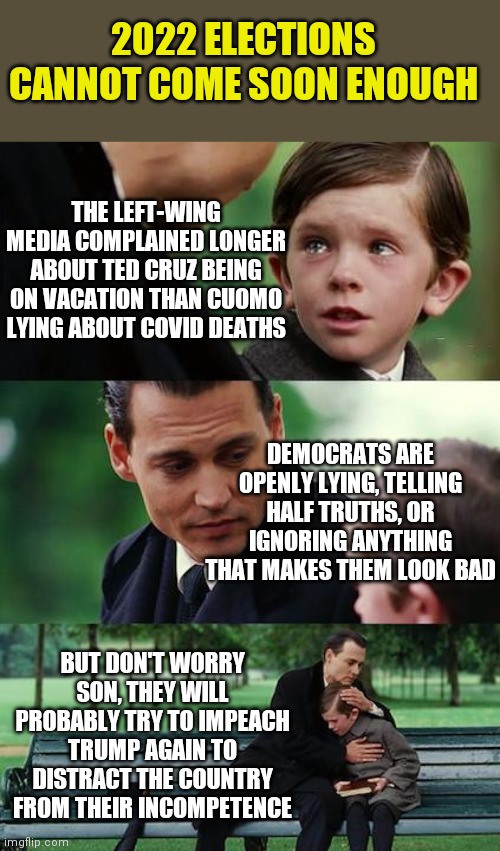 Uhh, tell me again how Democrats have a plan? So far censorship and distractions are the only things I've seen... | 2022 ELECTIONS CANNOT COME SOON ENOUGH; THE LEFT-WING MEDIA COMPLAINED LONGER ABOUT TED CRUZ BEING ON VACATION THAN CUOMO LYING ABOUT COVID DEATHS; DEMOCRATS ARE OPENLY LYING, TELLING HALF TRUTHS, OR IGNORING ANYTHING THAT MAKES THEM LOOK BAD; BUT DON'T WORRY SON, THEY WILL PROBABLY TRY TO IMPEACH TRUMP AGAIN TO DISTRACT THE COUNTRY FROM THEIR INCOMPETENCE | image tagged in memes,finding neverland,democrat party,censorship,lying,i have no idea what i am doing | made w/ Imgflip meme maker