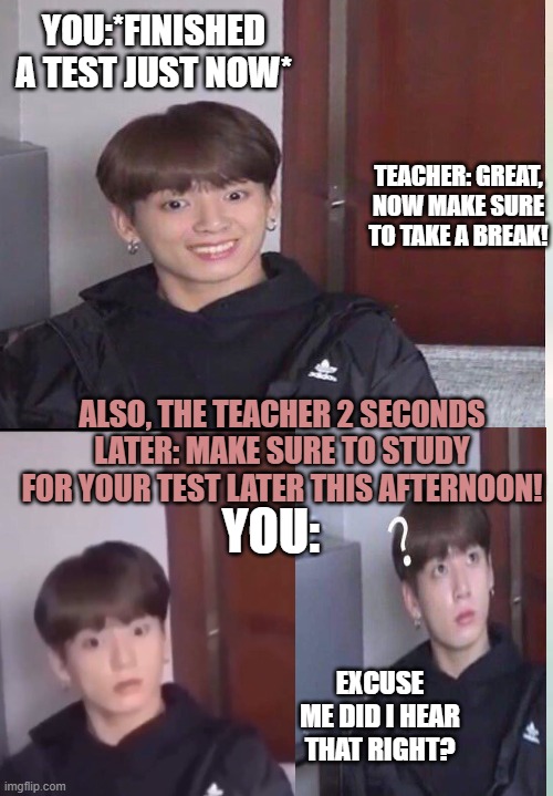 Depressing Moments Of Life | YOU:*FINISHED A TEST JUST NOW*; TEACHER: GREAT, NOW MAKE SURE TO TAKE A BREAK! ALSO, THE TEACHER 2 SECONDS LATER: MAKE SURE TO STUDY FOR YOUR TEST LATER THIS AFTERNOON! YOU:; EXCUSE ME DID I HEAR THAT RIGHT? | image tagged in jungkook,bts | made w/ Imgflip meme maker