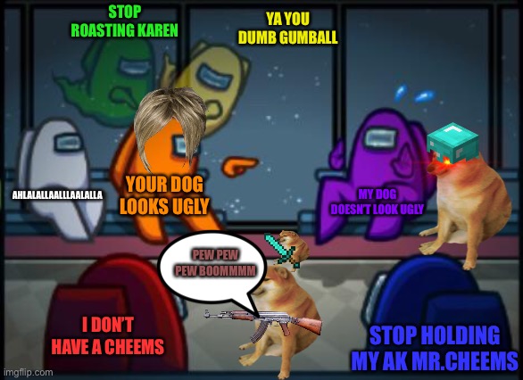 Omg Karen | STOP ROASTING KAREN; YA YOU DUMB GUMBALL; AHLALALLAALLLAALALLA; YOUR DOG LOOKS UGLY; MY DOG DOESN’T LOOK UGLY; PEW PEW PEW BOOMMMM; I DON’T HAVE A CHEEMS; STOP HOLDING MY AK MR.CHEEMS | image tagged in among us blame,memes,cheems,karen | made w/ Imgflip meme maker