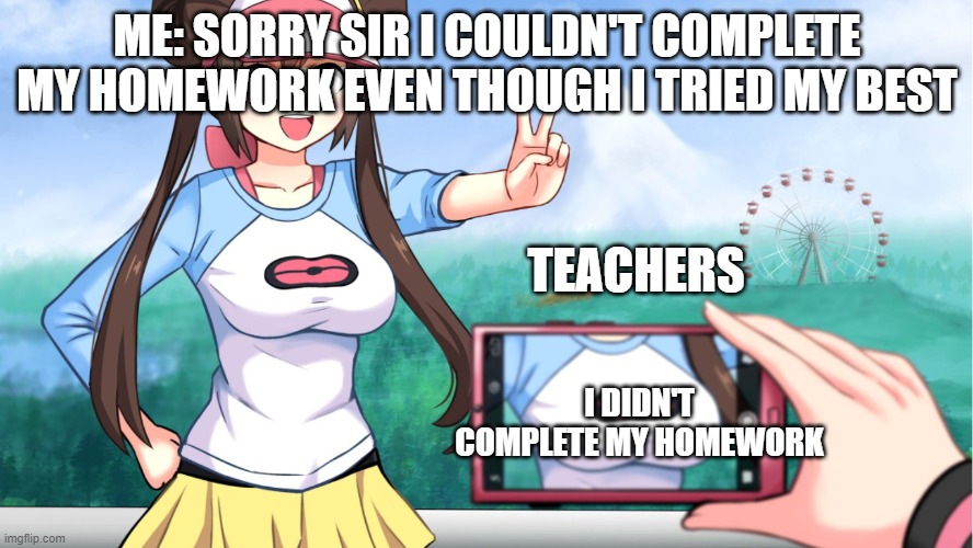 anime boobs |  ME: SORRY SIR I COULDN'T COMPLETE MY HOMEWORK EVEN THOUGH I TRIED MY BEST; TEACHERS; I DIDN'T COMPLETE MY HOMEWORK | image tagged in anime boobs | made w/ Imgflip meme maker