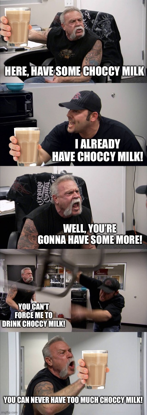 American Chopper Argument Meme | HERE, HAVE SOME CHOCCY MILK; I ALREADY HAVE CHOCCY MILK! WELL, YOU’RE GONNA HAVE SOME MORE! YOU CAN’T FORCE ME TO DRINK CHOCCY MILK! YOU CAN NEVER HAVE TOO MUCH CHOCCY MILK! | image tagged in memes,american chopper argument | made w/ Imgflip meme maker