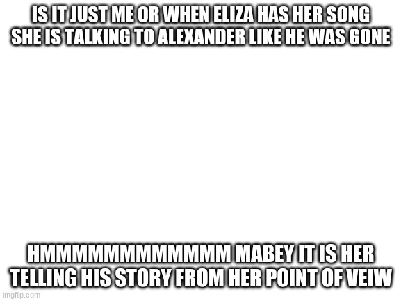 Blank White Template | IS IT JUST ME OR WHEN ELIZA HAS HER SONG SHE IS TALKING TO ALEXANDER LIKE HE WAS GONE; HMMMMMMMMMMMM MABEY IT IS HER TELLING HIS STORY FROM HER POINT OF VEIW | image tagged in blank white template | made w/ Imgflip meme maker