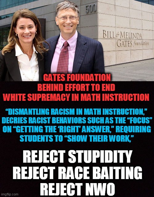 The Left Wants Us to Believe That "RIGHT is WRONG" | GATES FOUNDATION BEHIND EFFORT TO END 

WHITE SUPREMACY IN MATH INSTRUCTION; “DISMANTLING RACISM IN MATH INSTRUCTION,” 


DECRIES RACIST BEHAVIORS SUCH AS THE “FOCUS”; ON “GETTING THE ‘RIGHT’ ANSWER,” REQUIRING 

STUDENTS TO “SHOW THEIR WORK,”; REJECT STUPIDITY
REJECT RACE BAITING
REJECT NWO | image tagged in political meme,special kind of stupid,democratic socialism,racism,nwo,special education | made w/ Imgflip meme maker