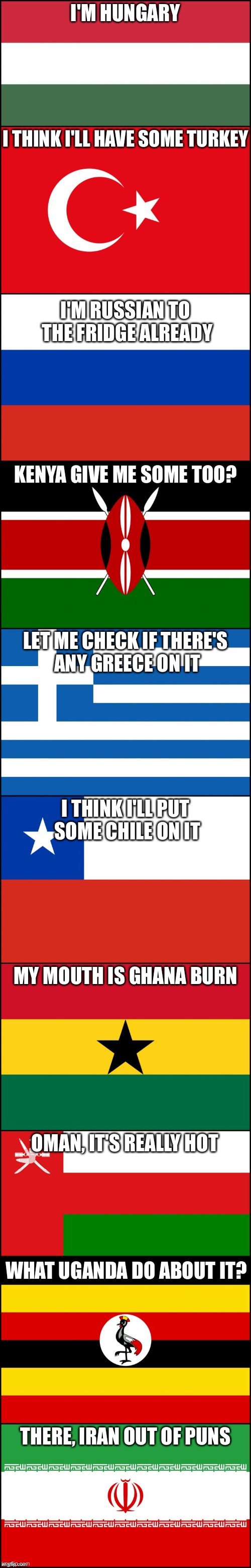lol i did this with my social studies teacher | I'M HUNGARY THERE, IRAN OUT OF PUNS I THINK I'LL HAVE SOME TURKEY I'M RUSSIAN TO THE FRIDGE ALREADY KENYA GIVE ME SOME TOO? LET ME CHECK IF THERE'S ANY GREECE ON IT I THINK I'LL PUT SOME CHILE ON IT MY MOUTH IS GHANA BURN OMAN, ITS REALLY HOT WHAT YOU GONNA UGANDA DO ABOUT IT? THERE, IRAN OUT OF PUNS | image tagged in lol,memes,oh wow are you actually reading these tags,get rickrolled,then get stickbugged | made w/ Imgflip meme maker