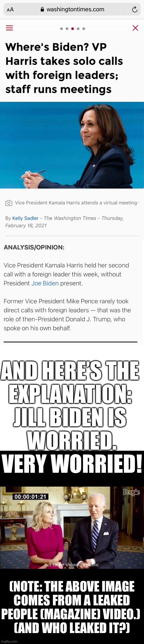 Jill Biden is worried. Very worried! | AND HERE’S THE 
EXPLANATION: 
JILL BIDEN IS 
WORRIED.
VERY WORRIED! (NOTE: THE ABOVE IMAGE
COMES FROM A LEAKED
PEOPLE (MAGAZINE) VIDEO.) 
(AND WHO LEAKED IT?) | image tagged in joe biden,creepy joe biden,biden,dementia,democrat party,election 2020 | made w/ Imgflip meme maker