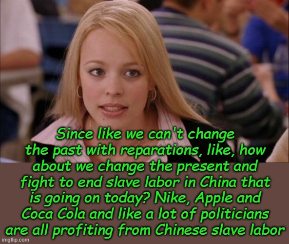More slaves are being forced to work in China now than all the slaves in history. It's hard, but don't buy any Chinese products. | Since like we can't change the past with reparations, like, how about we change the present and fight to end slave labor in China that is going on today? Nike, Apple and Coca Cola and like a lot of politicians are all profiting from Chinese slave labor | image tagged in memes,its not going to happen | made w/ Imgflip meme maker