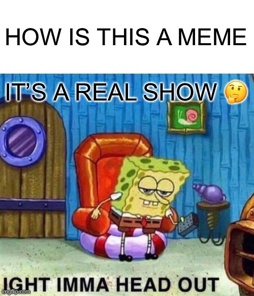 Ima | HOW IS THIS A MEME; IT’S A REAL SHOW 🤔 | image tagged in memes,spongebob ight imma head out | made w/ Imgflip meme maker