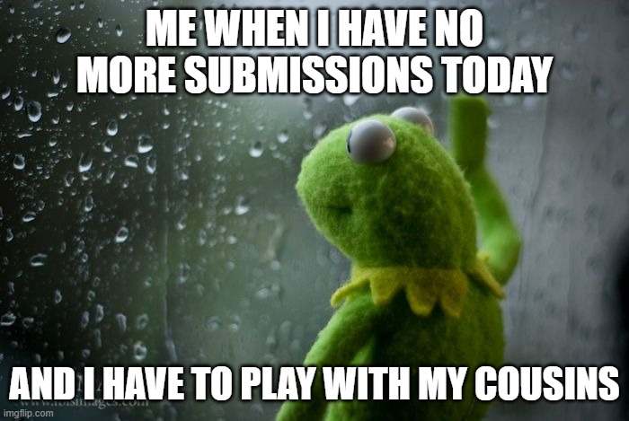 This happened to me | ME WHEN I HAVE NO MORE SUBMISSIONS TODAY; AND I HAVE TO PLAY WITH MY COUSINS | image tagged in kermit window,sad,brother | made w/ Imgflip meme maker